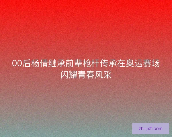 00后杨倩继承前辈枪杆传承在奥运赛场闪耀青春风采