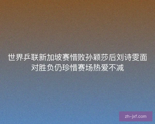 世界乒联新加坡赛惜败孙颖莎后刘诗雯面对胜负仍珍惜赛场热爱不减