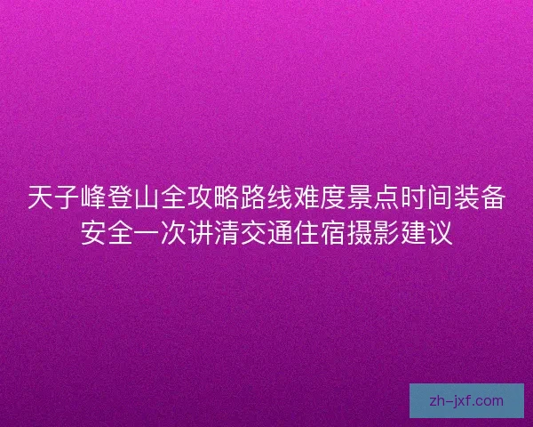 天子峰登山全攻略路线难度景点时间装备安全一次讲清交通住宿摄影建议