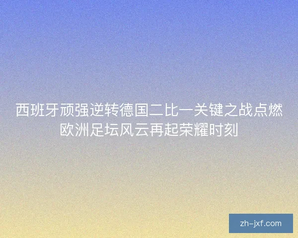 西班牙顽强逆转德国二比一关键之战点燃欧洲足坛风云再起荣耀时刻